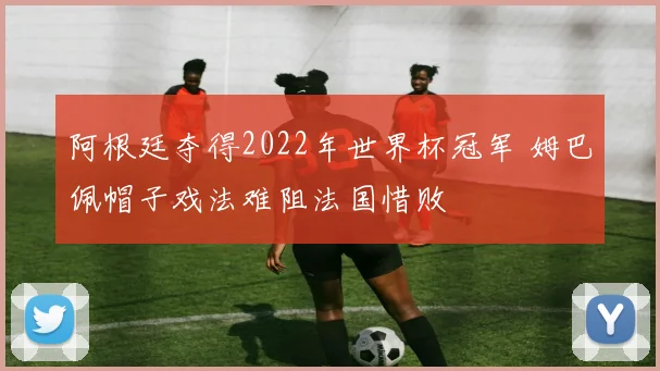 阿根廷夺得2022年世界杯冠军 姆巴佩帽子戏法难阻法国惜败