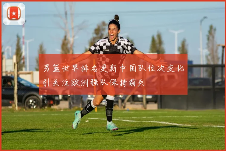 男篮世界排名更新中国队位次变化引关注欧洲强队保持前列