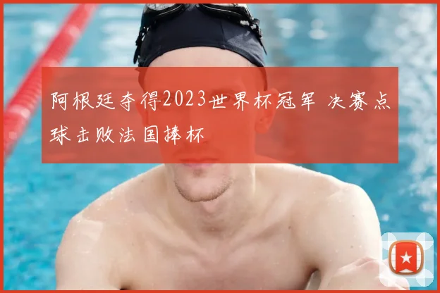 阿根廷夺得2023世界杯冠军 决赛点球击败法国捧杯
