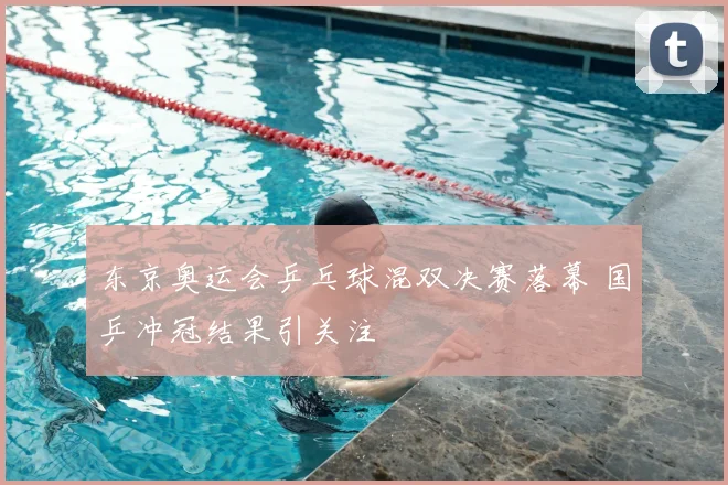 东京奥运会乒乓球混双决赛落幕 国乒冲冠结果引关注