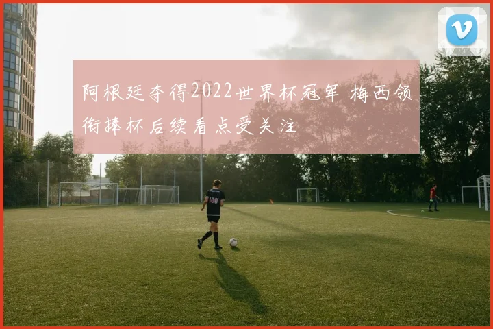阿根廷夺得2022世界杯冠军 梅西领衔捧杯后续看点受关注