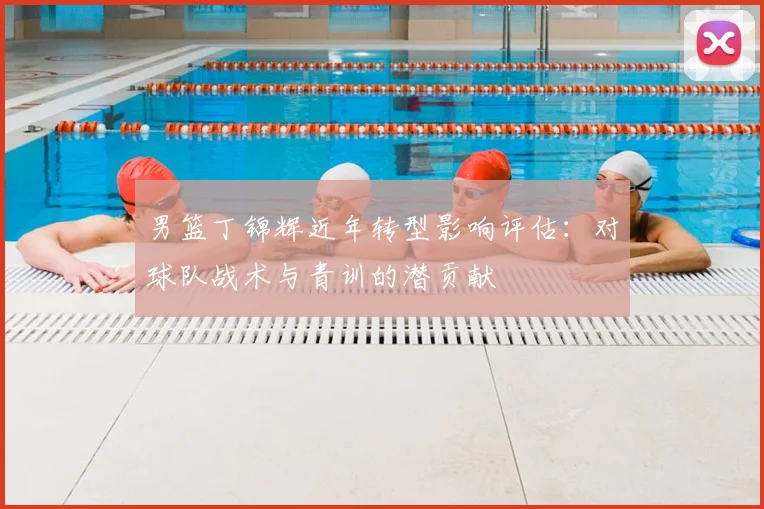 男篮丁锦辉近年转型影响评估：对球队战术与青训的潜贡献