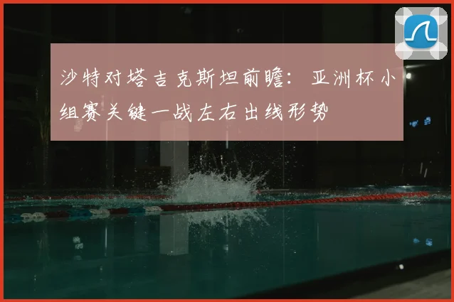 沙特对塔吉克斯坦前瞻：亚洲杯小组赛关键一战左右出线形势