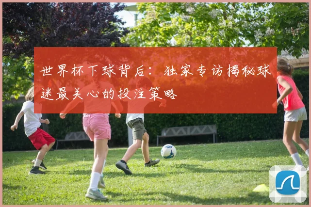 世界杯下球背后：独家专访揭秘球迷最关心的投注策略