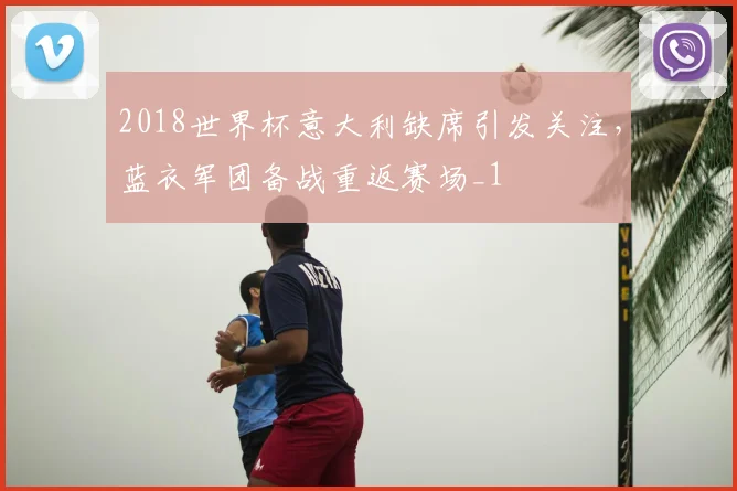 2018世界杯意大利缺席引发关注,蓝衣军团备战重返赛场_1