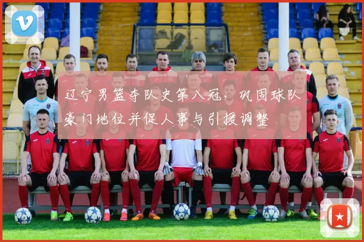 辽宁男篮夺队史第八冠,巩固球队豪门地位并促人事与引援调整