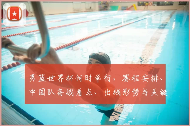 男篮世界杯何时举行,赛程安排、中国队备战看点、出线形势与关键对决