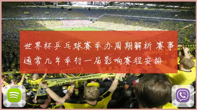 世界杯乒乓球赛举办周期解析 赛事通常几年举行一届影响赛程安排