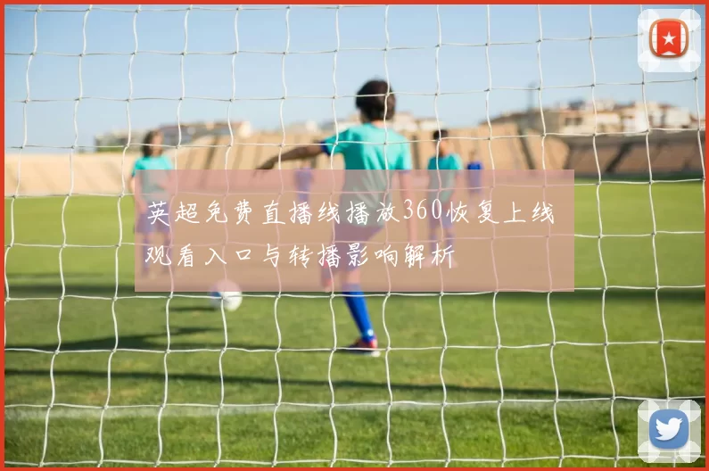 英超免费直播线播放360恢复上线 观看入口与转播影响解析