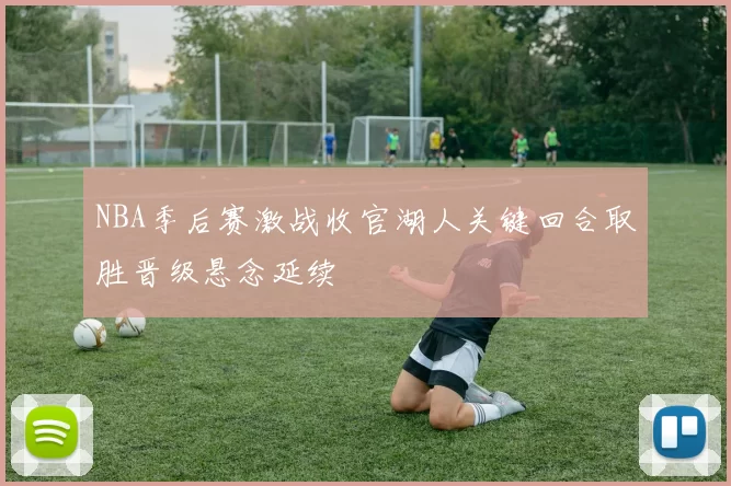 NBA季后赛激战收官湖人关键回合取胜晋级悬念延续