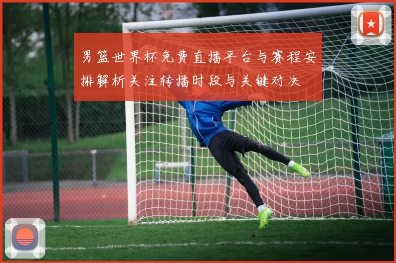男篮世界杯免费直播平台与赛程安排解析关注转播时段与关键对决