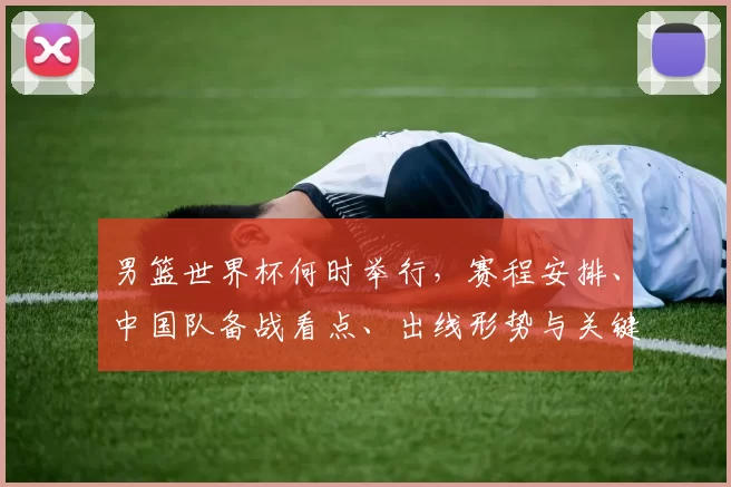 男篮世界杯何时举行,赛程安排、中国队备战看点、出线形势与关键对决