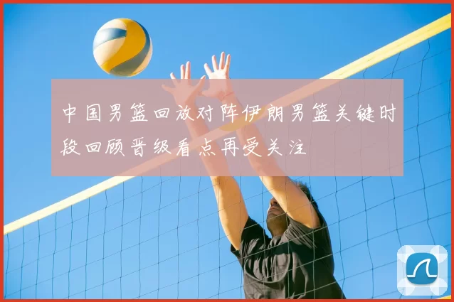 中国男篮回放对阵伊朗男篮关键时段回顾晋级看点再受关注
