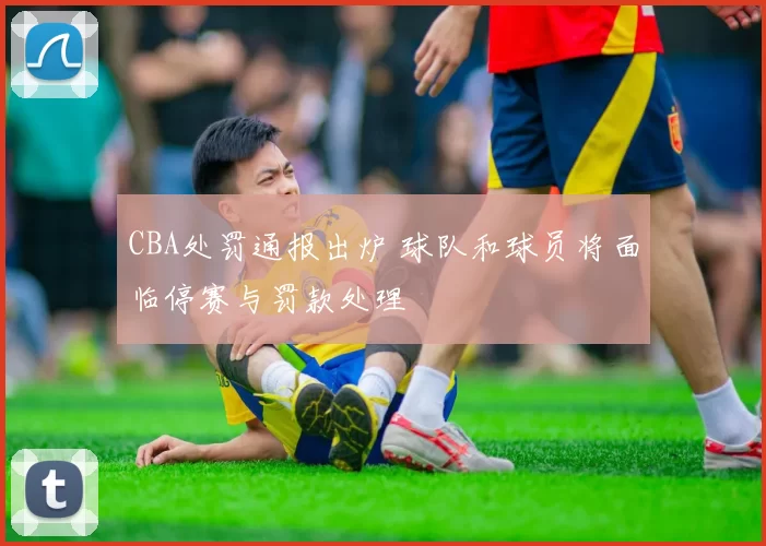 CBA处罚通报出炉 球队和球员将面临停赛与罚款处理