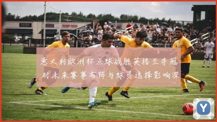 意大利欧洲杯点球战胜英格兰夺冠 对未来赛事布阵与球员选择影响深远