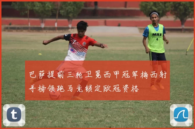 巴萨提前三轮卫冕西甲冠军梅西射手榜领跑马竞锁定欧冠资格