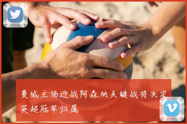 曼城主场迎战阿森纳关键战将决定英超冠军归属