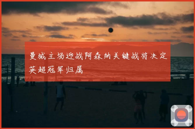 曼城主场迎战阿森纳关键战将决定英超冠军归属