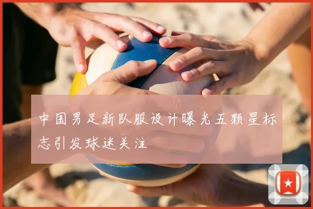 中国男足新队服设计曝光五颗星标志引发球迷关注