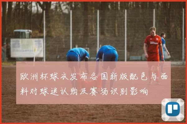 欧洲杯球衣发布各国新版配色与面料对球迷认购及赛场识别影响