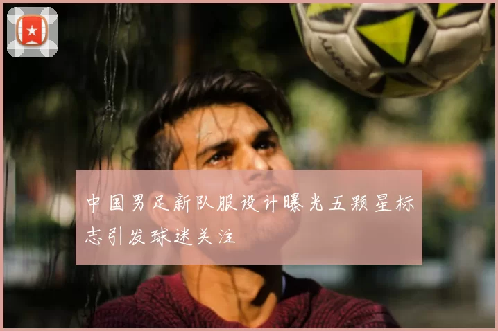 中国男足新队服设计曝光五颗星标志引发球迷关注