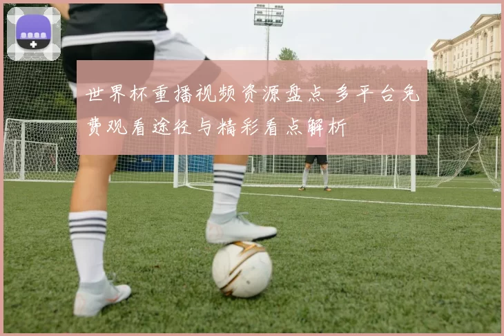 世界杯重播视频资源盘点 多平台免费观看途径与精彩看点解析