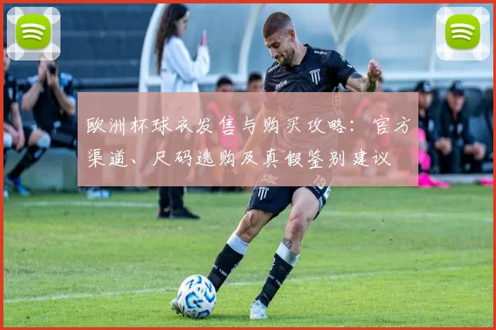 欧洲杯球衣发售与购买攻略：官方渠道、尺码选购及真假鉴别建议