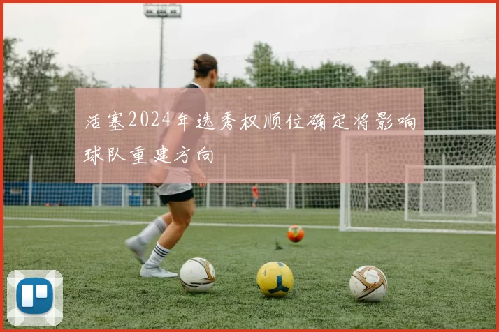 活塞2024年选秀权顺位确定将影响球队重建方向