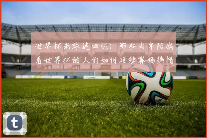 世界杯老球迷回忆：那些当年陪我看世界杯的人们如何延续赛场热情
