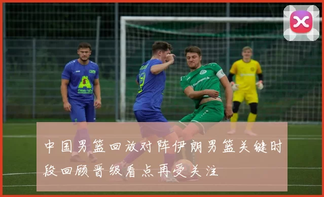 中国男篮回放对阵伊朗男篮关键时段回顾晋级看点再受关注