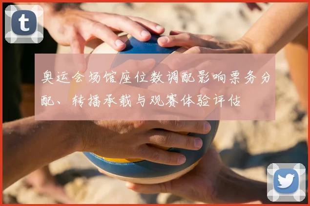 奥运会场馆座位数调配影响票务分配、转播承载与观赛体验评估