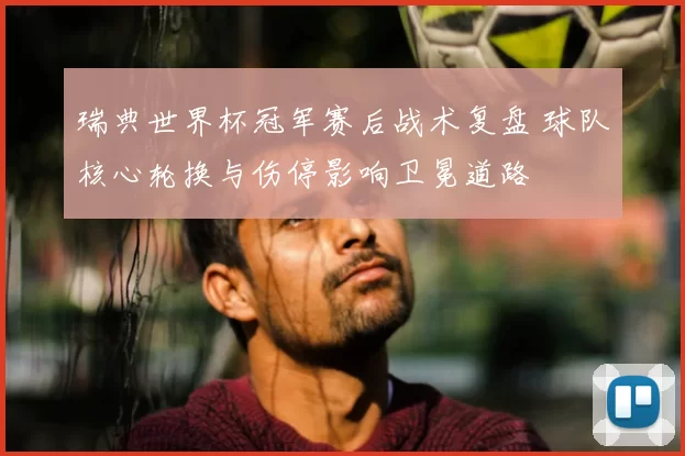 瑞典世界杯冠军赛后战术复盘 球队核心轮换与伤停影响卫冕道路