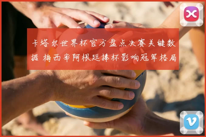 卡塔尔世界杯官方盘点决赛关键数据 梅西率阿根廷捧杯影响冠军格局