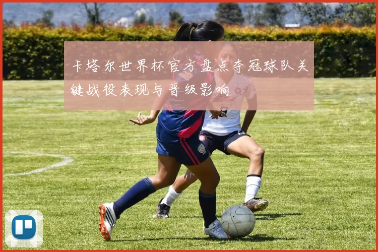 卡塔尔世界杯官方盘点夺冠球队关键战役表现与晋级影响