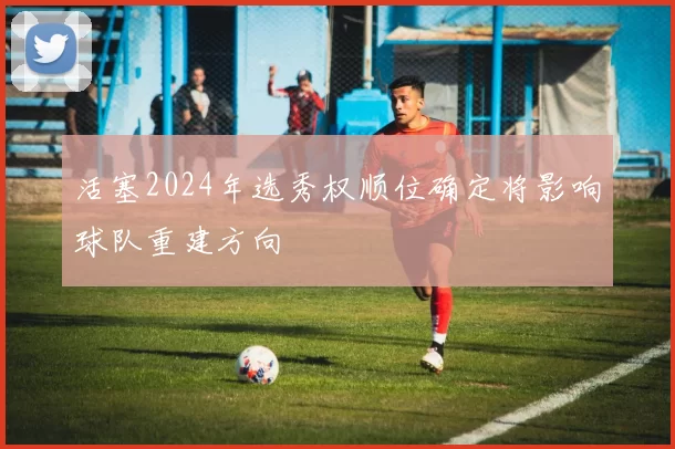 活塞2024年选秀权顺位确定将影响球队重建方向