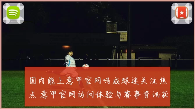 国内能上意甲官网吗成球迷关注焦点 意甲官网访问体验与赛事资讯获取引热议